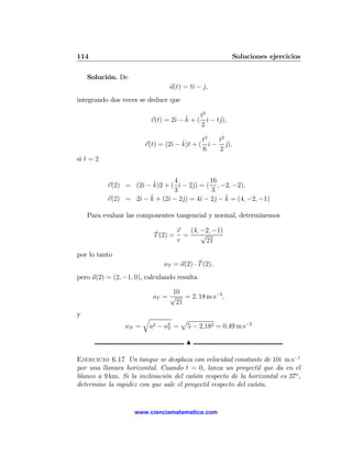 114                                                    Soluciones ejercicios

    Solución. De
                                a(t) = tˆ − j,
                                        ı ˆ
integrando dos veces se deduce que
                                             2
                                          t
                                 ı ˆ
                         v(t) = 2ˆ − k + ( ˆ − tˆ),
                                            ı   j
                                          2

                                           t3   t2
                                ı ˆ
                       r(t) = (2ˆ − k)t + ( ˆ − j),
                                              ı    ˆ
                                           6    2
si t = 2


                               4            16
                     ı ˆ
           r(2) = (2ˆ − k)2 + ( ˆ − 2ˆ) = ( , −2, −2),
                                 ı    j
                               3             3
                   ı   ˆ + (2ˆ − 2ˆ) = 4ˆ − 2ˆ − k = (4, −2, −1)
           v(2) = 2ˆ − k     ı     j    ı     j ˆ

    Para evaluar las componentes tangencial y normal, determinemos

                          ˆ      v  (4, −2, −1)
                          T (2) = =     √
                                 v       21

por lo tanto
                                          ˆ
                              aT = a(2) · T (2),
pero a(2) = (2, −1, 0), calculando resulta

                               10
                          aT = √ = 2. 18 m s−2 ,
                                21
y
                       q         p
                aN =    a2 − a2 = 5 − 2,182 = 0,49 m s−2
                              T


                                      N

Ejercicio 6.17 Un tanque se desplaza con velocidad constante de 10ˆ m s−1
                                                                     ı
por una llanura horizontal. Cuando t = 0, lanza un proyectil que da en el
blanco a 9 km. Si la inclinación del cañón respecto de la horizontal es 37o ,
determine la rapidez con que sale el proyectil respecto del cañón.


                    www.cienciamatematica.com
 