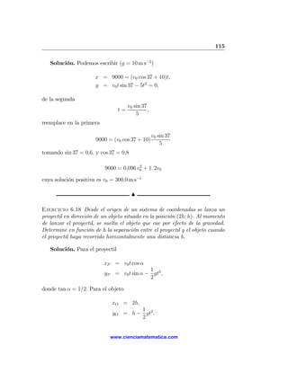 115

   Solución. Podemos escribir (g = 10 m s−2 )

                      x = 9000 = (v0 cos 37 + 10)t,
                      y = v0 t sin 37 − 5t2 = 0,

de la segunda
                                      v0 sin 37
                                 t=             ,
                                          5
reemplace en la primera

                                                    v0 sin 37
                       9000 = (v0 cos 37 + 10)
                                                        5
tomando sin 37 = 0,6, y cos 37 = 0,8

                                        2
                          9000 = 0,096 v0 + 1. 2v0

cuya solución positiva es v0 = 300,0 m s−1

                                       N

Ejercicio 6.18 Desde el origen de un sistema de coordenadas se lanza un
proyectil en dirección de un objeto situado en la posición (2h; h). Al momento
de lanzar el proyectil, se suelta el objeto que cae por efecto de la gravedad.
Determine en función de h la separación entre el proyectil y el objeto cuando
el proyectil haya recorrido horizontalmente una distancia h.

   Solución. Para el proyectil

                          xP = v0 t cos α
                                           1
                          yP = v0 t sin α − gt2 ,
                                           2

donde tan α = 1/2. Para el objeto

                             xO = 2h,
                                      1
                              yO = h − gt2 .
                                      2


                             www.cienciamatematica.com
 
