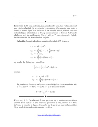 117

                                         N

Ejercicio 6.20 Una partícula A es lanzada sobre una línea recta horizontal
con cierta velocidad. Su aceleración es constante. Un segundo más tarde y
desde el mismo lugar otra partícula B es lanzada tras la primera con una
velocidad igual a la mitad de la de A y una aceleración el doble de A. Cuando
B alcanza a A, las rapideces son 22 m s−1 y 31 m s−1 respectivamente. Calcule
la distancia que las partículas han viajado.
   Solución. Suponiendo el movimiento sobre el eje OX tenemos
                              1
                    xA = vt + at2 ,
                              2
                          1            1
                    xB = ( v)(t − 1) + (2a)(t − 1)2 ,
                          2            2
                    vA = v + at,
                          1
                    vB = ( v) + (2a)(t − 1).
                          2
Al igualar las distancias y simpliﬁcar
                        1       1   1
                          vt = − v + at2 − 2at + a
                        2       2   2
además

                      vA = v + at = 22
                            1
                      vB = ( v) + (2a)(t − 1) = 31
                            2
   Es un sistema de tres ecuaciones con tres incógnitas cuyas soluciones son
   a = 5,0 m s−2 , t = 4,0 s, v = 2,0 m s−1 y la distancia resulta
                                   1
                           d = vt + at2 = 48,0 m
                                   2
                                     N

Ejercicio 6.21 La velocidad de una partícula en el movimiento rectilíneo
decrece desde 15 m s−1 a una velocidad que tiende a cero, cuando x = 30 m
tal como lo muestra la ﬁgura. Demuestre que la partícula nunca alcanzará los
30 m y calcule la aceleración cuando x = 18 m.


                             www.cienciamatematica.com
 