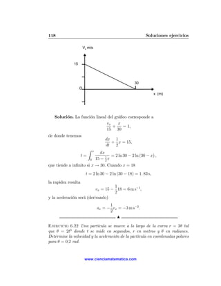 118                                                             Soluciones ejercicios

                       Vx m/s



              15




                                                          30
                   O
                                                                     x (m)




   Solución. La función lineal del gráﬁco corresponde a
                              vx     x
                                 +     = 1,
                              15 30
de donde tenemos
                                        dx 1
                                          + x = 15,
                                        dt 2
                          Z    x
                                      dx
                     t=                     = 2 ln 30 − 2 ln (30 − x) ,
                           0       15 − 1 x
                                         2
que tiende a inﬁnito si x → 30. Cuando x = 18
                        t = 2 ln 30 − 2 ln (30 − 18) = 1. 83 s,
la rapidez resulta
                                    1
                           vx = 15 − 18 = 6 m s−1 ,
                                    2
y la aceleración será (derivando)
                                          1
                                    ax = − vx = −3 m s−2 .
                                          2
                                             N

Ejercicio 6.22 Una partícula se mueve a lo largo de la curva r = 3θ tal
que θ = 2t3 donde t se mide en segundos, r en metros y θ en radianes.
Determine la velocidad y la aceleración de la partícula en coordenadas polares
para θ = 0,2 rad.


                        www.cienciamatematica.com
 