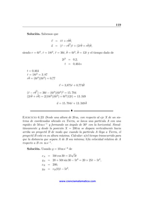 119

   Solución. Sabemos que

                       v = rˆ + rθˆ
                           ˙r    ˙ θ,
                            r    ˙2 r
                       a = (¨ − rθ )ˆ + (2rθ + r¨ ˆ
                                          ˙˙    θ)θ,

siendo r = 6t3 , r = 18t2 , r = 36t, θ = 6t2 , ¨ = 12t y el tiempo dado de
                 ˙          ¨        ˙         θ

                                  2t3 = 0,2,
                                    t = 0,464 s

   t = 0,464
   r = 18t2 = 3. 87
   ˙
     ˙
   rθ = (6t3 )(6t2 ) = 0,77

                               v = 3,875ˆ + 0,774ˆ
                                        r        θ

         ˙2
   (¨ − rθ ) = 36t − (6t3 )(6t2 )2 = 15. 704
    r
   (2rθ + r¨ = 2(18t2 )(6t2 ) + 6t3 (12t) = 13. 349
      ˙˙    θ)

                              a = 15. 704ˆ + 13. 349 ˆ
                                         r           θ

                                         N

Ejercicio 6.23 Desde una altura de 20 m, con respecto al eje X de un sis-
tema de coordenadas ubicado en Tierra, se lanza una partícula A con una
rapidez de 50 m s−1 y formando un ángulo de 30o con la horizontal. Simul-
táneamente y desde la posición X = 200 m se dispara verticalmente hacia
arriba un proyectil B de modo que cuando la partícula A llega a Tierra, el
proyectil B está en su altura máxima. Calcular: a)el tiempo transcurrido para
que la distancia que separa A de B sea mínima; b)la velocidad relativa de A
respecto a B en m s−1 .
   Solución. Usando g = 10 m s−2 de
                                   √
             xA = 50t cos 30 = 25 3t
             yA = 20 + 50t sin 30 − 5t2 = 20 + 25t − 5t2 ,
             xB = 200,
             yB = vB (0)t − 5t2 .


                                www.cienciamatematica.com
 