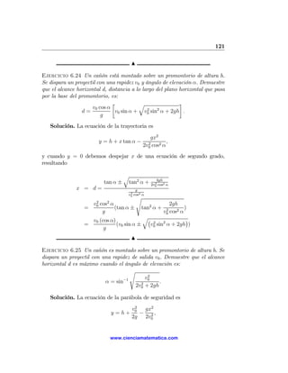 121

                                          N

Ejercicio 6.24 Un cañón está montado sobre un promontorio de altura h.
Se dispara un proyectil con una rapidez v0 y ángulo de elevación α. Demuestre
que el alcance horizontal d, distancia a lo largo del plano horizontal que pasa
por la base del promontorio, es:
                               ∙          q                 ¸
                      v0 cos α                2    2
                 d=             v0 sin α + v0 sin α + 2gh .
                          g
   Solución. La ecuación de la trayectoria es
                                                     gx2
                           y = h + x tan α −        2
                                                             ,
                                                  2v0 cos2 α
y cuando y = 0 debemos despejar x de una ecuación de segundo grado,
resultando

                                       q
                                                        4gh
                             tan α ±    tan2 α +       2
                                                     2v0 cos2 α
              x = d=                        g
                                         2
                                        v0 cos2 α
                                              s
                       2      2
                      v0   cos α                      2gh
                  =              (tan α ±      tan2 α +      )
                                                             2
                            g                         cos2 αv0
                                           q¡                 ¢
                    v0 (cos α)
                  =            (v0 sin α ±   v0 sin2 α + 2gh )
                                              2
                         g
                                          N

Ejercicio 6.25 Un cañón es montado sobre un promontorio de altura h. Se
dispara un proyectil con una rapidez de salida v0 . Demuestre que el alcance
horizontal d es máximo cuando el ángulo de elevación es:
                                    s
                                            2
                                           v0
                          α = sin−1      2
                                                 .
                                      2v0 + 2gh

   Solución. La ecuación de la parábola de seguridad es
                                           2
                                          v0  gx2
                                  y =h+      − 2,
                                          2g 2v0


                                  www.cienciamatematica.com
 