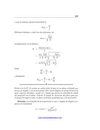 123

y que el máximo alcance horizontal es
                                           2
                                          v0
                                 Rm´x =
                                   a         .
                                          g
Debemos eliminar α entre las dos primeras, así
                                     s
                                       2gh
                             sin α =     2
                                           ,
                                        v0

reemplazamos en la primera
                              2
                           2v0 cos α sin α
                     R =                    =
                                  g
                                s     v       s
                                      u
                              2
                           2v0 2gh t  u         2gh 2
                         =          2
                                         1−(       2
                                                     )
                            g      v0            v0
                                   sµ           ¶
                            √ √         v02
                         = 2 2 h            − 2h ,
                                         g

luego
                               R2  v2
                                  = 0 − 2h,
                               8h   g
y ﬁnalmente
                                    2
                                   v0        R2
                          Rm´x
                            a    =    = 2h +    .
                                   g         8h
                                     N

Ejercicio 6.27 Se monta un cañón sobre la base de un plano inclinado que
forma un ángulo β con la horizontal. Este cañón dispara un proyectil hacia la
parte superior del plano, siendo el α ángulo que forma la velocidad de salida
del proyectil con el plano. Calcule el ángulo de elevación del plano para que
el proyectil impacte sobre el plano inclinado paralelamente a la horizontal.
   Solución. La ecuación de la trayectoria es con α0 ángulo de disparo res-
pecto a la horizontal
                                              gx2
                         y = x tan α0 −     2
                                                      ,
                                          2v0 cos2 α0


                             www.cienciamatematica.com
 