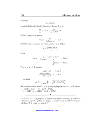 124                                                     Soluciones ejercicios

y cuando
                                   y = x tan β,
impacta al plano inclinado. En esa coordenada debe ser
                        dy               gx
                           = tan α0 − 2         = 0.
                        dx           v0 cos2 α0
De las dos primeras resulta
                                   gx
                        tan α0 −     2
                                           = tan β.
                                   cos2 α0
                                   2v0
De la tercera despejamos x y reemplazamos en la última
                                   v0 cos α0 sin α0
                                    2
                              x=                    ,
                                          g
luego

                    0      g      v0 cos α0 sin α0
                                   2
               tan α − 2                           = tan β,
                      2v0 cos2 α0        g
                                         1
                                           tan α0 = tan β.
                                         2
Pero α0 = α + β de manera

                            tan(α + β) = 2 tan β,
                         tan α + tan β
                                        = 2 tan β
                        1 − tan α tan β
   de donde                      µ   q             ¶
                            1                   2
                 tan β =          1 − (1 − 8 tan α) .
                         4 tan α
                                                            √
Hay solución sólo si 8√ 2 α < 1, por ejemplo para tan α = 1/ 8, resulta
                       tan
                             √
α = 0,339 8, tan β = 48 = 1 2 = 0,707,
                           2
   β = 0,615, α0 = 0,339 8 + 0,615 = 0,9548.
                                         N

Ejercicio 6.28 Un proyectil se dispara con rapidez inicial v0 , y ángulo de
inclinación variable. ¿Para qué ángulo el alcance del proyectil será máximo
a lo largo de la recta y = x tan θ ?.


                   www.cienciamatematica.com
 