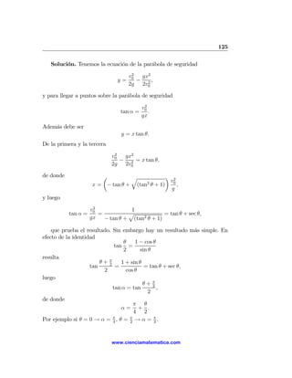 125

   Solución. Tenemos la ecuación de la parábola de seguridad
                                     2
                                    v0  gx2
                               y=      − 2,
                                    2g 2v0

y para llegar a puntos sobre la parábola de seguridad
                                           2
                                          v0
                                tan α =      .
                                          gx
Además debe ser
                                y = x tan θ.
De la primera y la tercera
                              2
                             v0  gx2
                                − 2 = x tan θ,
                             2g 2v0

de donde                 µ         q           ¶ 2
                                                v
                      x = − tan θ + (tan θ + 1) 0 ,
                                        2
                                                 g
y luego
                      2
                     v0           1
           tan α =      =        p             = tan θ + sec θ,
                     gx − tan θ + (tan2 θ + 1)

    que prueba el resultado. Sin embargo hay un resultado más simple. En
efecto de la identidad
                                  θ     1 − cos θ
                              tan =
                                  2       sin θ
resulta
                        θ+ π
                           2     1 + sin θ
                    tan       =             = tan θ + sec θ,
                         2         cos θ
luego
                                           θ+ π 2
                             tan α = tan           ,
                                              2
de donde
                                       π θ
                                 α= + .
                                       4 2
Por ejemplo si θ = 0 → α = 4 , θ = 2 → α = π .
                             π       π
                                                 2




                             www.cienciamatematica.com
 