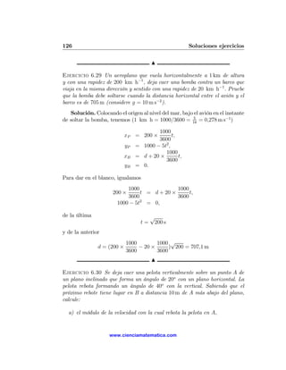 126                                                     Soluciones ejercicios

                                        N

Ejercicio 6.29 Un aeroplano que vuela horizontalmente a 1 km de altura
y con una rapidez de 200 km h−1 , deja caer una bomba contra un barco que
viaja en la misma dirección y sentido con una rapidez de 20 km h−1 . Pruebe
que la bomba debe soltarse cuando la distancia horizontal entre el avión y el
barco es de 705 m (considere g = 10 m s−2 ).
   Solución. Colocando el origen al nivel del mar, bajo el avión en el instante
                                                        5
de soltar la bomba, tenemos (1 km h = 1000/3600 = 18 = 0,278 m s−1 )

                                         1000
                            xP = 200 ×          t,
                                         3600
                            yP   = 1000 − 5t2 ,
                                            1000
                            xB   = d + 20 ×        t,
                                            3600
                            yB   = 0.

Para dar en el blanco, igualamos
                           1000              1000
                     200 ×      t = d + 20 ×      t,
                           3600              3600
                       1000 − 5t2 = 0,

de la última                            √
                                   t=    200 s
y de la anterior
                            1000        1000 √
               d = (200 ×        − 20 ×      ) 200 = 707,1 m
                            3600        3600
                                        N

Ejercicio 6.30 Se deja caer una pelota verticalmente sobre un punto A de
un plano inclinado que forma un ángulo de 20o con un plano horizontal. La
pelota rebota formando un ángulo de 40o con la vertical. Sabiendo que el
próximo rebote tiene lugar en B a distancia 10 m de A más abajo del plano,
calcule:

  a) el módulo de la velocidad con la cual rebota la pelota en A,


                    www.cienciamatematica.com
 