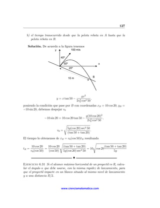 127

  b) el tiempo transcurrido desde que la pelota rebota en A hasta que la
     pelota rebota en B.

   Solución. De acuerdo a la ﬁgura tenemos
                        y                 100 m/s

                               40º

                                   50º                                 x
                                         20º


                                         10 m                      B




                                                       gx2
                            y = x tan 50 −           2
                                                               ,
                                                   2v0 cos2 50
poniendo la condición que pase por B con coordenadas xB = 10 cos 20, yB =
−10 sin 20, debemos despejar v0

                                                           g(10 cos 20)2
                −10 sin 20 = 10 cos 20 tan 50 −               2
                                                                         ,
                                                            2v0 cos2 50
                                   s
                                       5g(cos 20) sec2 50
                            v0 =                          .
                                       (tan 50 + tan 20)
El tiempo lo obtenemos de xB = v0 (cos 50)tB resultando
                             s                       s
       10 cos 20    10 cos 20 (tan 50 + tan 20)              (tan 50 + tan 20)
tB =              =                         2 50
                                                 = 10 cos 20
      v0 (cos 50)   (cos 50) 5g(cos 20) sec                         5g

                                               N

Ejercicio 6.31 Si el alcance máximo horizontal de un proyectil es R, calcu-
lar el ángulo α que debe usarse, con la misma rapidez de lanzamiento, para
que el proyectil impacte en un blanco situado al mismo nivel de lanzamiento
y a una distancia R/2.


                               www.cienciamatematica.com
 