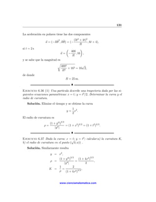 131

La aceleración en polares tiene las dos componentes
                                         2     2
                        ˙ 2 , R¨ = (− (3t + 4t) , 6t + 4),
                 a = (−Rθ      θ)
                                           R
si t = 2 s                       µ          ¶
                                    400
                               a= −     , 16 ,
                                     R
y se sabe que la magnitud es
                          r
                                   4002           √
                                      2
                                        + 162 = 16 2,
                                    R
de donde
                                      R = 25 m.
                                           N

Ejercicio 6.36 (1) Una partícula describe una trayectoria dada por las si-
guientes ecuaciones paramétricas: x = t; y = t2 /2. Determinar la curva y el
radio de curvatura.
   Solución. Elimine el tiempo y se obtiene la curva
                                          1
                                       y = x2 .
                                          2
El radio de curvatura es
                               3/2
                     (1 + y 02 )
                ρ=                    = (1 + x2 )3/2 = (1 + t2 )3/2 .
                         |y 00 |
                                           N

Ejercicio 6.37 Dada la curva: x =√ y = t2 ; calcular:a) la curvatura K,
                                       t;
b) el radio de curvatura en el punto ( a; a)) .
   Solución. Similarmente resulta
                     y = x2 ,
                                          3/2               3/2
                         (1 + y 02 )     (1 + 4x2 )
                     ρ =               =                          ,
                             |y 00 |          2
                         1           2
                     K =   =                ,
                         ρ    (1 + 4x2 )3/2


                              www.cienciamatematica.com
 