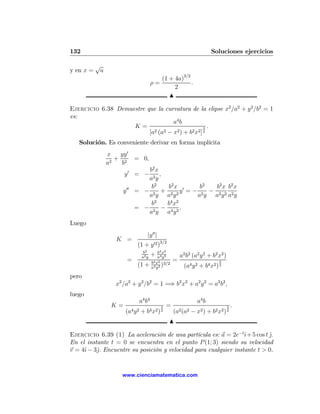 132                                                                   Soluciones ejercicios

           √
y en x =    a
                                        (1 + 4a)3/2
                                     ρ=             .
                                             2
                                           N

Ejercicio 6.38 Demuestre que la curvatura de la elipse x2 /a2 + y 2 /b2 = 1
es:
                                    a4 b
                    K=                             3 .
                          [a2 (a2 − x2 ) + b2 x2 ] 2
   Solución. Es conveniente derivar en forma implícita
                x   yy 0
                   + 2 = 0,
                a2   b
                               b2 x
                      y0 = −        ,
                               a2 y
                                b2    b2 x     b2  b2 x b2 x
                     y 00   = − 2 + 2 2 y0 = − 2 − 2 2 2
                               ay ay          ay ay ay
                                 2     4 2
                                b     bx
                            = − 2 − 4 3.
                               ay ay
Luego
                                 |y 00 |
                  K =
                             (1 + y 02 )3/2
                               b2        b4 x2
                              a2 y
                                     +   a4 y3         a2 b2 (a2 y 2 + b2 x2 )
                       =             b4 x2 3/2
                                                   =                       3
                             (1 +    a4 y 2
                                            )            (a4 y 2 + b4 x2 ) 2
pero
                  x2 /a2 + y 2 /b2 = 1 =⇒ b2 x2 + a2 y 2 = a2 b2 ,
luego
                             a4 b4                             a4 b
                 K=                        3   =                                 3   .
                      (a4 y 2 + b4 x2 ) 2          (a2 (a2 − x2 ) + b2 x2 ) 2
                                               N

Ejercicio 6.39 (1) La aceleración de una partícula es: a = 2e−tˆ+ 5 cos t j.
                                                                  ı        ˆ
En el instante t = 0 se encuentra en el punto P (1; 3) siendo su velocidad
v = 4ˆ − 3ˆ. Encuentre su posición y velocidad para cualquier instante t > 0.
     ı    j


                    www.cienciamatematica.com
 
