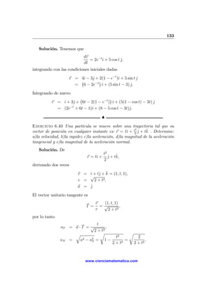 133

   Solución. Tenemos que
                            dv
                               = 2e−tˆ + 5 cos t j,
                                     ı           ˆ
                            dt
integrando con las condiciones iniciales dadas
                    v = 4ˆ − 3ˆ + 2(1 − e−t )ˆ + 5 sin t j
                          ı   j              ı           ˆ
                        ¡       −t
                                   ¢
                      = 6 − 2e ˆ + (5 sin t − 3) j.
                                     ı               ˆ
Integrando de nuevo
                      ¡                ¢
          r = ˆ + 3ˆ + 6t − 2(1 − e−t ) ˆ + (5(1 − cos t) − 3t) j
              ı    j                     ı                      ˆ
            = (2e−t + 6t − 1)ˆ + (8 − 5 cos t − 3t)ˆ.
                             ı                     j
                                      N

Ejercicio 6.40 Una partícula se mueve sobre una trayectoria tal que su
                                                         2
                                                     ı     ˆ  ˆ
vector de posición en cualquier instante es: r = tˆ + t2 j + tk . Determine:
a)la velocidad, b)la rapidez c)la aceleración, d)la magnitud de la aceleración
tangencial y e)la magnitud de la aceleración normal.
   Solución. De
                                         t2
                              r = tˆ +
                                   ı        ˆ ˆ
                                            j + tk,
                                         2
derivando dos veces
                                 j ˆ
                        v = ˆ + tˆ + k = (1, t, 1),
                            ı
                            √
                        v =    2 + t2 ,
                        a = j.
                            ˆ
El vector unitario tangente es

                             ˆ v  (1, t, 1)
                             T = =√         ,
                                v   2 + t2
por lo tanto

                        ˆ        t
               aT = a · T = √         ,
                               2 + t2
                    q              r                     r
                                                t2             2
               aN =    a2 − a2 = 1 −
                             T                       =              .
                                              2 + t2         2 + t2



                             www.cienciamatematica.com
 