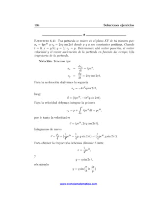 134                                                       Soluciones ejercicios

                                          N

Ejercicio 6.41 Una partícula se mueve en el plano XY de tal manera que:
ax = 4pe4t y vy = 2πq cos 2πt donde p y q son constantes positivas. Cuando
t = 0; x = p/4; y = 0; vx = p. Determinar: a)el vector posición, el vector
velocidad y el vector aceleración de la partícula en función del tiempo; b)la
trayectoria de la partícula.
    Solución. Tenemos que
                                  dvx
                          ax =         = 4pe4t ,
                                   dt
                                  dy
                          vy =        = 2πq cos 2πt.
                                  dt
Para la aceleración derivamos la segunda
                               ay = −4π 2 q sin 2πt,
luego
                         a = (4pe4t , −4π 2 q sin 2πt).
Para la velocidad debemos integrar la primera
                                Z t
                       vx = p +     4pe4t dt = pe4t ,
                                      0

por lo tanto la velocidad es
                           v = (pe4t , 2πq cos 2πt).
Integramos de nuevo
                 p     1       1               1
           r = ˆ + ( pe4t − p, q sin 2πt) = ( pe4t , q sin 2πt).
                   ı
                 4     4       4               4
Para obtener la trayectoria debemos eliminar t entre
                                      1
                                   x = pe4t ,
                                      4
y
                                  y = q sin 2πt,
obteniendo
                                         π 4x
                               y = q sin( ln )
                                         2  p



                    www.cienciamatematica.com
 