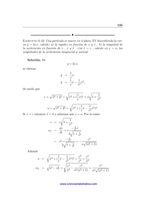 135

                                    N

Ejercicio 6.42 Una partícula se mueve en el plano XY describiendo la cur-
va y = ln x; calcule: a) la rapidez en función de x y x , b) la magnitud de
                                                      ˙
la aceleración en función de x , x y x , c)si x = c , calcule en x = a, las
                                   ˙ ¨         ˙
magnitudes de la aceleración tangencial y normal.

   Solución. De
                                 y = ln x,
se obtiene
                                1
                            y =
                            ˙     x,
                                  ˙
                                x
                                1     1
                            y =
                            ¨     x − 2 x2 ,
                                  ¨     ˙
                                x    x
de modo que
                                r                    r
                  p                        1 2           1
               v = x2 + y 2 =
                    ˙   ˙          x2 + ( x) = x 1 + 2 .
                                    ˙        ˙     ˙
                                           x             x
                                    r
                       p                       1     1
                   a = x2 + y 2 = x2 + ( x − 2 x2 )2 .
                         ¨     ¨       ¨         ¨     ˙
                                               x    x
Si x = c entonces x = 0 y sabemos que x = a. Por lo tanto
   ˙              ¨
                             r
                                    1
                     v = c 1 + 2,
                                   x
                            dv        − 22 x
                                           ˙
                    aT =        =c   qx
                            dt     2 1+ 1    x2

                             − 22              c2
                       = c2 q x           =− p
                           2 1+      1      a (a2 + 1)
                                     x2

   Además
                   r
                       1    1        x2
                                      ˙   c2
             a = x2 + ( x − 2 x2 )2 = 2 = 2 ,
                  ¨      ¨     ˙
                       x    x        x    a
                           s
                q
                             c4        c4         c2
         aN   =  a2 − a2 =
                       T         − 2 2       = p          .
                             a4 a (a + 1)     a2 (a2 + 1)



                            www.cienciamatematica.com
 