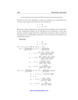 136                                                           Soluciones ejercicios

                                           N
Ejercicio 6.43 Una partícula se mueve de modo que sus coordenadas car-
tesianas están dadas como funciones del tiempo por
                                     x = 3t
                                     y = 2t − 5t2
Determine a)Las componentes cartesianas de la velocidad y de la aceleración.
b) Las componentes polares de la velocidad y de la aceleración. c)Las com-
ponente normal y tangencial de la velocidad y aceleración. d)La ecuación de
la trayectoria en coordenadas cartesianas. e)La ecuación de la trayectoria en
coordenadas polares.
   Solución.
                                     x = 3t
                                     y = 2t − 5t2
a) vx = 3, vy = 2 − 10t, ax = 0, ay = −10,
                     2 j                           2 ı
    b) r = √ ı+(2t−5t )ˆ 2 , ˆ = k × r = √ j−(2t−5t )ˆ 2
       ˆ    3tˆ
                2     2
                             θ ˆ ˆ        3tˆ
                                             2      2
                9t +(2t−5t )                   9t +(2t−5t )

                                     9t + (2t − 5t2 )(2 − 10t)
                      vr = v · r =
                               ˆ        p
                                          9t2 + (2t − 5t2 )2
                                                              2
                      vθ         ˆ = 3t(2 − 10t) − (2t − 5t )3
                             = v·θ       p
                                           9t2 + (2t − 5t2 )2
                                      (−10)(2t − 5t2 )
                      ar     = a·r = p
                                        9t2 + (2t − 5t2 )2
                                           (−10)3t
                      aθ     = a·ˆ= p
                                 θ
                                        9t2 + (2t − 5t2 )2
   ˆ
c) T =   v     3ˆ        j    ˆ   ˆ ˆ −3ˆ
             = √ı+(2−10t)ˆ2 , N = T × k = √ j+(2−10t)ˆ entonces
                                                     ı
         v       9+(2−10t)                           2
                                                9+(2−10t)
                                              p
                        vT =          ˆ
                                  v · T = v = 9 + (2 − 10t)2
                        vN =      0
                                      ˆ    −10(2 − 10t)ˆj
                        aT =      a·T = p
                                            9 + (2 − 10t)2
                                      ˆ           30
                        aN =      a·N = p
                                             9 + (2 − 10t)2


                        www.cienciamatematica.com
 