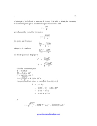 11

o bien que el periodo de la rotación T =día= 24 × 3600 = 86400,0 s, entonces
la condición para que el satélite esté geo estacionario será
                                           2πr
                                     v=
                                            T
pero la rapidez en órbita circular es
                                        r
                                            GMT
                                   v=
                                             r
de modo que tenemos                        r
                                  2πr          GMT
                                      =
                                   T            r
elevando al cuadrado
                                  4π 2 r2   GMT
                                      2
                                          =
                                   T         r
de donde podemos despejar r
                                     GMT T 2
                                r3 =     2
                                     r4π
                                             2
                                     3 GMT T
                                 r =
                                        4π 2
   cálculos numéricos para
   T = 86400,0
   MT = 5,98 × 1024
   G =q 6,67259 × 10−11
                2
   r = 3 GMT2T = 4. 226 × 107 m
           4π
   entonces la altura sobre la superﬁcie terrestre será
                          h = r − RT
                                       =
                             = 4. 226 × 107 − 6,38 × 106
                             = 3. 588 × 107 m
                             = 3. 588 × 104 km


   y
                    r
                        GMT
             v=             = 3072. 791 m s−1 = 11062. 05 km h−1
                         r



                               www.cienciamatematica.com
 