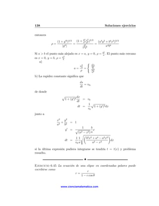 138                                                       Soluciones ejercicios

entonces
                                        4   2
               (1 + y 02 )3/2   (1 + a4 x2 )3/2
                                     b
                                         y        (a4 y 2 + b4 x2 )3/2
            ρ=                =       b4
                                                =
                   |y 00 |          a2 y3
                                                          a4 b4

                                                        b2
Si a > b el punto más alejado es x = a, y = 0, ρ =      a
                                                           .   El punto más cercano
                       2
es x = 0, y = b, ρ = ab
    a)                                 ( 2
                                   2      v0 a
                                  v0        b2
                             a=      =       2
                                           v0 b
                                  ρ        a2

b) La rapidez constante signiﬁca que
                                    ds
                                       = v0 ,
                                    dt
de donde
                     p            dx
                      1 + (y 0 )2     = v0
                                  dt
                                         1p
                                   dt =    1 + (y 0 )2 dx
                                        v0
junto a
                x2 y 2
                   + 2 = 1
                a2  b
                                  1       b
                       y0 = p               x
                               (a2 − x2 ) a
                                 sµ                     ¶
                            11       b2 x2 + a4 − a2 x2
                       dt =                              dx
                            v0 a           a2 − x2

si la última expresión pudiera integrarse se tendría t = t(x) y problema
resuelto.
                                        N

Ejercicio 6.45 La ecuación de una elipse en coordenadas polares puede
escribirse como
                                   c
                           r=
                               1 − e cos θ


                    www.cienciamatematica.com
 