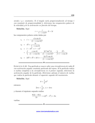 139

siendo c y e constantes. Si el ángulo varía proporcionalmente al tiempo t
con constante de proporcionalidad λ, determine las componentes polares de
la velocidad y de la aceleración en función del tiempo.
   Solución. Aquí
                                  c
                             r=           , θ = λt
                              1 − e cos θ
las componentes polares están dadas por
                              eλc sin λt
           vr = r = −
                ˙
                          (1 − e cos λt)2
                    ˙          λc
           vθ =   rθ =
                         1 − e cos λt
           ar =   ¨      ˙2 ¨
                  r − rθ = r − rλ2
                  µ                                         ¶
                           e cos λt         2e2 sin2 λt           λ2 c
             =       −                  +                 −1
                       (1 − e cos λt) (1 − e cos λt)2         1 − e cos λt
                                               2
                                           2eλ c sin λt
           aθ =   2rθ + r¨ = 2rλ = −
                    ˙˙      θ      ˙
                                          (1 − e cos λt)2
                                        N

Ejercicio 6.46 Una partícula se mueve sobre una circunferencia de radio R
con aceleración angular constante partiendo del reposo. Si la partícula realiza
n vueltas completas a la circunferencia en el primer segundo, determine la
aceleración angular de la partícula. Determine además el número de vueltas
que realiza la partícula durante el siguiente segundo del movimiento.
   Solución. Aquí
                                       1
                                    θ = αt2
                                       2
entonces
                                   1
                            2πn = α, α = 4πn
                                   2
y durante el siguiente segundo realiza
                         θ(2) − θ(1)
                                     = n(22 − 12 ) = 3n
                             2π
vueltas.
                                        N


                               www.cienciamatematica.com
 