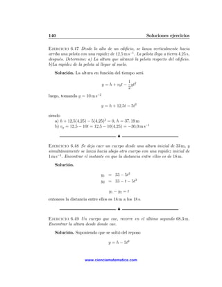 140                                                     Soluciones ejercicios

Ejercicio 6.47 Desde lo alto de un ediﬁcio, se lanza verticalmente hacia
arriba una pelota con una rapidez de 12,5 m s−1 . La pelota llega a tierra 4,25 s,
después. Determine: a) La altura que alcanzó la pelota respecto del ediﬁcio.
b)La rapidez de la pelota al llegar al suelo.
   Solución. La altura en función del tiempo será
                                            1
                              y = h + v0 t − gt2
                                            2
luego, tomando g = 10 m s−2

                              y = h + 12,5t − 5t2

siendo
    a) h + 12,5(4,25) − 5(4,25)2 = 0, h = 37. 19 m
    b) vy = 12,5 − 10t = 12,5 − 10(4,25) = −30,0 m s−1

                                        N

Ejercicio 6.48 Se deja caer un cuerpo desde una altura inicial de 33 m, y
simultáneamente se lanza hacia abajo otro cuerpo con una rapidez inicial de
1 m s−1 . Encontrar el instante en que la distancia entre ellos es de 18 m.
   Solución.

                              y1 = 33 − 5t2
                              y2 = 33 − t − 5t2

                                   y1 − y2 = t
entonces la distancia entre ellos es 18 m a los 18 s.

                                        N

Ejercicio 6.49 Un cuerpo que cae, recorre en el último segundo 68,3 m.
Encontrar la altura desde donde cae.
   Solución. Suponiendo que se soltó del reposo

                                  y = h − 5t2


                     www.cienciamatematica.com
 