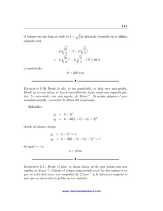 141

                                         q
                                             h
el tiempo en que llega al suelo es t =       5
                                               la   distancia recorrida en el último
segundo será
                             r           r
                             h             h
                         y(     − 1) − y(    )
                           r 5        r    5
                             h 2        h
                       = 5(    ) − 5(     − 1)2 = 68,3
                             5          5

y resolviendo
                                 h = 268. 6 m

                                      N

Ejercicio 6.50 Desde lo alto de un acantilado, se deja caer una piedra.
Desde la misma altura se lanza verticalmente hacia abajo una segunda pie-
dra, 2 s más tarde, con una rapidez de 30 m s−1 . Si ambas golpean el piso
simultáneamente, encuentre la altura del acantilado.

   Solución.

                      y1 = h − 5t2
                      y2 = h − 30(t − 2) − 5(t − 2)2

siendo al mismo tiempo

                    y1 = h − 5t2 = 0
                    y2 = h − 30(t − 2) − 5(t − 2)2 = 0

de aquí t = 4 s,
                                  h = 80 m

                                      N

Ejercicio 6.51 Desde el piso, se lanza hacia arriba una pelota con una
rapidez de 40 m s−1 . Calcule el tiempo transcurrido entre los dos instantes en
que su velocidad tiene una magnitud de 2,5 m s−1 y la distancia respecto al
piso que se encuentra la pelota en ese instante.


                             www.cienciamatematica.com
 