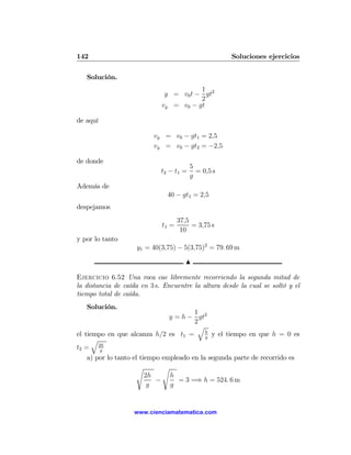 142                                                  Soluciones ejercicios

   Solución.
                                        1
                              y = v0 t − gt2
                                        2
                             vy = v0 − gt

de aquí

                          vy = v0 − gt1 = 2,5
                          vy = v0 − gt2 = −2,5

de donde
                                         5
                             t2 − t1 =     = 0,5 s
                                         g
Además de
                               40 − gt1 = 2,5
despejamos
                                    37,5
                             t1 =        = 3,75 s
                                     10
y por lo tanto
                    y1 = 40(3,75) − 5(3,75)2 = 79. 69 m

                                       N

Ejercicio 6.52 Una roca cae libremente recorriendo la segunda mitad de
la distancia de caída en 3 s. Encuentre la altura desde la cual se soltó y el
tiempo total de caída.
   Solución.
                                        1
                                y = h − gt2
                                        2
                                         q
                                            h
el tiempo en que alcanza h/2 es t1 =        g
                                              y el tiempo en que h = 0 es
      q
t2 = 2h g
    a) por lo tanto el tiempo empleado en la segunda parte de recorrido es
                      s       s
                         2h     h
                            −      = 3 =⇒ h = 524. 6 m
                          g     g


                   www.cienciamatematica.com
 