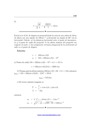 143

b)                           s           r
                                 2h          524. 6
                        t=          =               = 10,2 s
                                  g            5

                                         N

Ejercicio 6.53 Se dispara un proyectil desde la cima de una colina de 150 m
de altura con una rapidez de 180 m s−1 y formando un ángulo de 30o con la
horizontal. Calcule: a) La distancia horizontal entre el punto de lanzamien-
to y el punto de caída del proyectil. b) La altura máxima del proyectil con
respecto al suelo. c) La componente normal y tangencial de la aceleración al
salir en el punto de disparo.
     Solución.

                       x = 180(cos π/6)t
                       y = 150 + 180(sin π/6)t − 5t2

a) Punto de caída 150 + 180(sin π/6)t − 5t2 = 0, t = 19. 5 s

                      x = 180(cos π/6)(19,5) = 3039. 8 m

    b) Tiempo para la altura máxima 180(sin π/6)−10t = 0, t = 9,0 s entonces
ym´x = 150 + 180(sin π/6)(9) − 5(9)2 = 555,0
  a


                                 ym´x = 555,0 m
                                   a


     c) El vector unitario tangente es

                       ˆ   v
                       T =   = ˆ cos π/6 + j sin π/6,
                               ı           ˆ
                           v
                       a = −10ˆ
                              j

entonces
                          ˆ
                 aT = a · T = −10 sin π/6 = −5 m s−2
                      q            √
                 aN =    a2 − a2 = 100 − 25 = 8,66 m s−2
                               T

                                         N


                              www.cienciamatematica.com
 