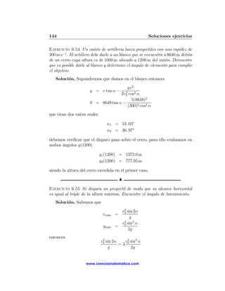 144                                                      Soluciones ejercicios

Ejercicio 6.54 Un cañón de artillería lanza proyectiles con una rapidez de
300 m s−1 . El artillero debe darle a un blanco que se encuentra a 8640 m detrás
de un cerro cuya altura es de 1000 m ubicado a 1200 m del cañón. Demuestre
que es posible darle al blanco y determine el ángulo de elevación para cumplir
el objetivo.
   Solución. Supondremos que damos en el blanco entonces

                                       gx2
                      y = x tan α −   2
                                    2v0 cos2 α
                                          5(8649)2
                      0 = 8649 tan α −
                                        (300)2 cos2 α
que tiene dos raíces reales

                                 α1 = 53. 03o
                                 α2 = 36. 97o

debemos veriﬁcar que el disparo pasa sobre el cerro, para ello evaluamos en
ambos ángulos y(1200)

                              y1 (1200) = 1373,0 m
                              y2 (1200) = 777,95 m

siendo la altura del cerro excedida en el primer caso.
                                        N

Ejercicio 6.55 Se dispara un proyectil de modo que su alcance horizontal
es igual al triple de la altura máxima. Encuentre el ángulo de lanzamiento.
   Solución. Sabemos que
                                         2
                                        v0 sin 2α
                               xm´x =
                                 a
                                            g
                                        v sin2 α
                                         2
                               ym´x
                                 a    = 0
                                           2g
entonces
                               2
                              v0 sin 2α    v0 sin2 α
                                            2
                                        =3
                                  g           2g


                    www.cienciamatematica.com
 