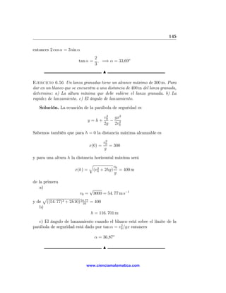 145

entonces 2 cos α = 3 sin α
                                2
                         tan α = , =⇒ α = 33,69o
                                3
                                         N

Ejercicio 6.56 Un lanza granadas tiene un alcance máximo de 300 m. Para
dar en un blanco que se encuentra a una distancia de 400 m del lanza granada,
determine: a) La altura mínima que debe subirse el lanza granada. b) La
rapidez de lanzamiento. c) El ángulo de lanzamiento.

   Solución. La ecuación de la parábola de seguridad es
                                          2
                                         v0  gx2
                             y =h+          − 2
                                         2g 2v0

Sabemos también que para h = 0 la distancia máxima alcanzable es
                                          2
                                         v0
                                x(0) =      = 300
                                         g

y para una altura h la distancia horizontal máxima será
                              q
                                  2
                                           v0
                      x(h) = (v0 + 2hg) = 400 m
                                            g

de la primera
    a)                          √
                         v0 =    3000 = 54. 77 m s−1
    p
y de ((54. 77)2 + 2h10) 54. 77 = 400
                         10
   b)
                               h = 116. 701 m
   c) El ángulo de lanzamiento cuando el blanco está sobre el límite de la
                                             2
parábola de seguridad está dado por tan α = v0 /gx entonces

                                  α = 36,87o

                                         N


                             www.cienciamatematica.com
 