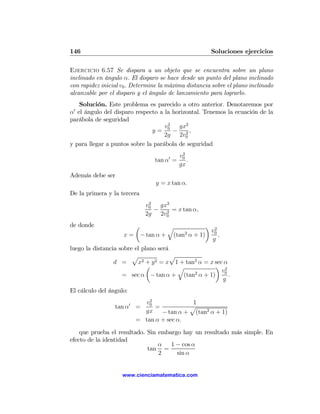 146                                                   Soluciones ejercicios

Ejercicio 6.57 Se dispara a un objeto que se encuentra sobre un plano
inclinado en ángulo α. El disparo se hace desde un punto del plano inclinado
con rapidez inicial v0 . Determine la máxima distancia sobre el plano inclinado
alcanzable por el disparo y el ángulo de lanzamiento para lograrlo.
   Solución. Este problema es parecido a otro anterior. Denotaremos por
 0
α el ángulo del disparo respecto a la horizontal. Tenemos la ecuación de la
parábola de seguridad
                                    v2 gx2
                               y = 0 − 2,
                                    2g 2v0
y para llegar a puntos sobre la parábola de seguridad
                                             2
                                            v0
                                 tan α0 =      .
                                            gx
Además debe ser
                                 y = x tan α.
De la primera y la tercera
                              2
                             v0  gx2
                                − 2 = x tan α,
                             2g 2v0
de donde                 µ            q           ¶ 2
                                                    v
                     x = − tan α + (tan2 α + 1) 0 ,
                                                     g
luego la distancia sobre el plano será
                        p              p
                 d =      x2 + y 2 = x 1 + tan2 α = x sec α
                              µ          q            ¶ 2
                                                         v
                    = sec α − tan α + (tan α + 1) 0 .
                                              2
                                                         g
El cálculo del ángulo:
                             2
                           v0              1
                 tan α0 =      =          p
                           gx − tan α + (tan2 α + 1)
                         = tan α + sec α.

    que prueba el resultado. Sin embargo hay un resultado más simple. En
efecto de la identidad
                                 α 1 − cos α
                             tan =
                                 2     sin α


                    www.cienciamatematica.com
 