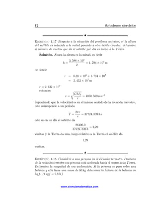 12                                                         Soluciones ejercicios

                                          N

Ejercicio 1.17 Respecto a la situación del problema anterior, si la altura
del satélite es reducida a la mitad pasando a otra órbita circular, determine
el número de vueltas que da el satélite por día en torno a la Tierra.
     Solución. Ahora la altura es la mitad, es decir
                              3. 588 × 107
                         h=                = 1. 794 × 107 m
                                    2
de donde
                          r = 6,38 × 106 + 1. 794 × 107
                            = 2. 432 × 107 m
     r = 2. 432 × 107
     entonces                  r
                             GMT
                          v=       = 4050. 569 m s−1
                               r
Suponiendo que la velocidad es en el mismo sentido de la rotación terrestre,
esto corresponde a un periodo
                                    2πr
                              T =       = 37724. 839 8 s
                                     v
esto es en un día el satélite da
                                  86400,0
                                             = 2,29
                                37724. 839 8
vueltas y la Tierra da una, luego relativo a la Tierra el satélite da
                                         1,29
vueltas.
                                          N

Ejercicio 1.18 Considere a una persona en el Ecuador terrestre. Producto
de la rotación terrestre esa persona está acelerada hacia el centro de la Tierra.
Determine la magnitud de esa aceleración. Si la persona se para sobre una
balanza y ella tiene una masa de 80 kg determine la lectura de la balanza en
kgf. (1 kgf = 9,8 N)


                        www.cienciamatematica.com
 