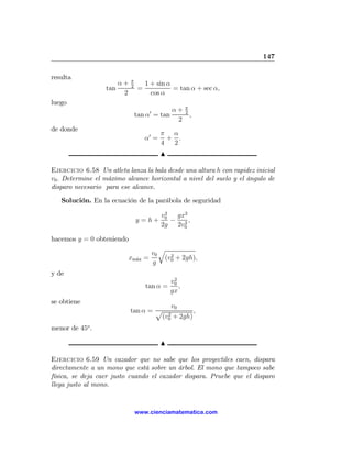 147

resulta                    π
                      α+   2       1 + sin α
                  tan          =             = tan α + sec α,
                       2             cos α
luego
                                              α+ π
                               tan α0 = tan      2
                                                   ,
                                               2
de donde
                                          π α
                                   α0 =     + .
                                          4  2
                                          N

Ejercicio 6.58 Un atleta lanza la bala desde una altura h con rapidez inicial
v0 . Determine el máximo alcance horizontal a nivel del suelo y el ángulo de
disparo necesario para ese alcance.
   Solución. En la ecuación de la parábola de seguridad
                                           2
                                          v0  gx2
                               y =h+         − 2,
                                          2g 2v0

hacemos y = 0 obteniendo
                                          q
                                     v0      2
                          xm´x
                            a      =       (v0 + 2gh),
                                     g
y de
                                               2
                                              v0
                                   tan α =       ,
                                              gx
se obtiene
                                       v0
                           tan α = p 2         ,
                                    (v0 + 2gh)
menor de 45o .

                                          N

Ejercicio 6.59 Un cazador que no sabe que los proyectiles caen, dispara
directamente a un mono que está sobre un árbol. El mono que tampoco sabe
física, se deja caer justo cuando el cazador dispara. Pruebe que el disparo
llega justo al mono.


                               www.cienciamatematica.com
 