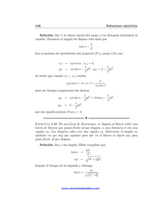 148                                                      Soluciones ejercicios

   Solución. Sea h la altura inicial del mono, d su distancia horizontal al
cazador. Entonces el ángulo de disparo está dado por
                                          h
                                tan α =     .
                                          d
Las ecuaciones de movimiento del proyectil (P ) y mono (M) son


               xP = v0 t cos α, xM = d,
                                 1              1
                yP = v0 t sin α − gt2 , yM = h − gt2 ,
                                 2              2
de modo que cuando xP = xM resulta
                                                    d
                       v0 t cos α = d =⇒ t =             ,
                                                v0 cos α
para ese tiempo comparemos las alturas
                                    1             1
                 yP = v0 t sin α − gt2 = d tan α − gt2 ,
                                    2             2
                              1 2
                 yM = h − gt ,
                              2
que son iguales porque d tan α = h.
                                     N

Ejercicio 6.60 En una feria de diversiones, se dispara al blanco sobre una
hilera de blancos que pasan frente al que dispara, a una distancia d con una
rapidez u0 . Los disparos salen con una rapidez v0 . Determine el ángulo en
adelanto en que hay que apuntar para dar en el blanco al objeto que pasa
justo frente al que dispara.
   Solución. Sea β ese ángulo. Debe cumplirse que
                                     u0 t
                          tan α =         ,
                                     qd
                            v0 t =       d2 + u2 t2 ,
                                               0

despeje el tiempo de la segunda y obtenga
                                        u0
                            tan α = p 2       .
                                      v0 − u2
                                            0




                   www.cienciamatematica.com
 