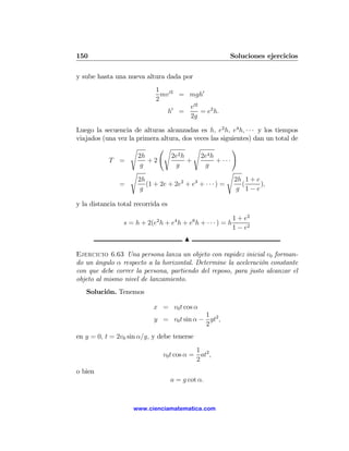 150                                                       Soluciones ejercicios

y sube hasta una nueva altura dada por
                             1 02
                               mv = mgh0
                             2
                                      v 02
                                 h0 =      = e2 h.
                                      2g

Luego la secuencia de alturas alcanzadas es h, e2 h, e4 h, · · · y los tiempos
viajados (una vez la primera altura, dos veces las siguientes) dan un total de
                   s        Ãs           s               !
                     2h          2e2h      2e4 h
           T =           +2           +            + ···
                      g           g          g
                   s                                   s
                     2h                                  2h 1 + e
               =        (1 + 2e + 2e2 + e3 + · · · ) =     (      ),
                      g                                   g 1−e

y la distancia total recorrida es

                                                              1 + e2
                 s = h + 2(e2 h + e4 h + e6 h + · · · ) = h
                                                              1 − e2
                                         N

Ejercicio 6.63 Una persona lanza un objeto con rapidez inicial v0 forman-
do un ángulo α respecto a la horizontal. Determine la aceleración constante
con que debe correr la persona, partiendo del reposo, para justo alcanzar el
objeto al mismo nivel de lanzamiento.
   Solución. Tenemos

                            x = v0 t cos α
                                            1
                            y = v0 t sin α − gt2 ,
                                            2
en y = 0, t = 2v0 sin α/g, y debe tenerse
                                            1
                                v0 t cos α = at2 ,
                                            2
o bien
                                    a = g cot α.



                    www.cienciamatematica.com
 