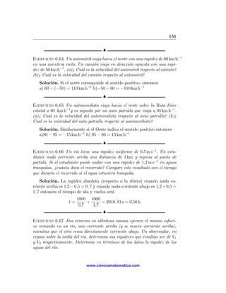 151

                                      N

Ejercicio 6.64 Un automóvil viaja hacia el norte con una rapidez de 60 km h−1
en una carretera recta. Un camión viaja en dirección opuesta con una rapi-
dez de 50 km h−1 . (a)¿ Cuál es la velocidad del automóvil respecto al camión?
(b)¿ Cuál es la velocidad del camión respecto al automóvil?
   Solución. Si el norte corresponde al sentido positivo, entonces
   a) 60 − (−50) = 110 km h−1 b)−50 − 60 = −110 km h−1
                                      N

Ejercicio 6.65 Un automovilista viaja hacia el oeste sobre la Ruta Inter
estatal a 80 km h−1 y es seguido por un auto patrulla que viaja a 95 km h−1 .
(a)¿ Cuál es la velocidad del automovilista respecto al auto patrulla? (b)¿
Cuál es la velocidad del auto patrulla respecto al automovilista?
   Solución. Similarmente si el Oeste indica el sentido positivo entonces
   a)80 − 95 = −15 km h−1 b) 95 − 80 = 15 km h−1
                                      N

Ejercicio 6.66 Un río tiene una rapidez uniforme de 0,5 m s−1 . Un estu-
diante nada corriente arriba una distancia de 1 km y regresa al punto de
partida. Si el estudiante puede nadar con una rapidez de 1,2 m s−1 en aguas
tranquilas, ¿cuánto dura el recorrido? Compare este resultado con el tiempo
que duraría el recorrido si el agua estuviera tranquila.
    Solución. La rapidez absoluta (respecto a la ribera) cuando nada co-
rriente arriba es 1,2 − 0,5 = 0. 7 y cuando nada corriente abajo es 1,2 + 0,5 =
1. 7 entonces el tiempo de ida y vuelta será
                        1000 1000
                   t=        +     = 2016. 81 s = 0,56 h
                         0,7   1,7
                                   N

Ejercicio 6.67 Dos remeros en idénticas canoas ejercen el mismo esfuer-
zo remando en un río, uno corriente arriba (y se mueve corriente arriba),
mientras que el otro rema directamente corriente abajo. Un observador, en
reposo sobre la orilla del río, determina sus rapideces que resultan ser de V1
y V2 respectivamente. Determine en términos de los datos la rapidez de las
aguas del río.


                             www.cienciamatematica.com
 