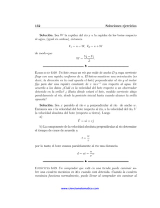 152                                                   Soluciones ejercicios

    Solución. Sea W la rapidez del río y u la rapidez de los botes respecto
al agua, (igual en ambos), entonces

                          V1 = u − W, V2 = u + W

de modo que
                                      V2 − V1
                                W =           .
                                         2
                                      N

Ejercicio 6.68 Un bote cruza un río que mide de ancho D y cuya corriente
ﬂuye con una rapidez uniforme de u. El botero mantiene una orientación (es
decir, la dirección en la cual apunta el bote) perpendicular al río y al motor
ﬁjo para dar una rapidez constante de v m s−1 con respecto al agua. De
acuerdo a los datos ¿Cuál es la velocidad del bote respecto a un observador
detenido en la orilla? ¿ Hasta dónde estará el bote, medido corriente abajo
paralelamente al río, desde la posición inicial hasta cuando alcance la orilla
opuesta?
    Solución. Sea x paralelo al río e y perpendicular al río de ancho w.
Entonces sea v la velocidad del bote respecto al río, u la velocidad del río, V
la velocidad absoluta del bote (respecto a tierra). Luego
    a)
                                 V = uˆ + vˆ
                                       ı    j
    b) La componente de la velocidad absoluta perpendicular al río determine
el tiempo de cruce de acuerdo a
                                          w
                                    t=
                                          v
por lo tanto el bote avanza paralelamente al río una distancia
                                              u
                                d = ut =        w
                                              v
                                      N

Ejercicio 6.69 Un comprador que está en una tienda puede caminar so-
bre una escalera mecánica en 30 s cuando está detenida. Cuando la escalera
mecánica funciona normalmente, puede llevar al comprador sin caminar al


                    www.cienciamatematica.com
 
