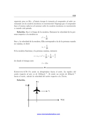 153

siguiente piso en 20 s. ¿Cuánto tiempo le tomaría al comprador al subir ca-
minando con la escalera mecánica en movimiento? Suponga que el comprador
hace el mismo esfuerzo al caminar sobre la escalera mecánica en movimiento
o cuando está parada.
    Solución. Sea L el largo de la escalera. Entonces la velocidad de la per-
sona respecto a la escalera es
                                          L
                                    v0 = .
                                          30
Sea ve la velocidad de la escalera. Ella corresponde a la de la persona cuando
no camina, es decir
                                           L
                                    ve =
                                          20
Si la escalera funciona y la persona camina, entonces

                                           L   L   L
                          v = ve + v 0 =     +   =
                                           20 30   t
de donde el tiempo será
                                    t = 12 s

                                       N

Ejercicio 6.70 Un avión va dirigiéndose hacia el oeste. La rapidez del
avión respecto al aire es de 150 km h−1 . Si existe un viento de 30 km h−1
hacia el norte, calcule la velocidad del avión respecto a la Tierra.
   Solución.
                               v

               O (y)


                                               vv




                                                           N (x)




                              www.cienciamatematica.com
 