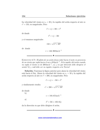 154                                                    Soluciones ejercicios

La velocidad del viento es vv = 30 y la rapidez del avión respecto al aire es
v 0 = 150, en magnitudes. Pero

                               v = vˆ = 30ˆ + v0
                                    j     ı

de donde
                                 v 0 = vˆ − 30ˆ
                                        j     ı
y si tomamos magnitudes
                                       √
                               150 =    v2 + 302

de donde
                             v = 146. 969 km h−1

                                       N

Ejercicio 6.71 El piloto de un avión desea volar hacia el oeste en presencia
de un viento que sopla hacia el sur a 50 km h−1 . Si la rapidez del avión cuando
no sopla el viento es de 200 km h−1 , a) ¿ en qué dirección debe dirigirse el
avión? b) ¿ cuál debe ser su rapidez respecto a la Tierra?
    Solución. Usaremos la ﬁgura anterior pero ahora la velocidad del viento
está hacia el Sur. Ahora la velocidad del viento es vv = 50 y la rapidez del
avión respecto al aire es v 0 = 200, en magnitudes. Pero

                              v = vˆ = −50ˆ + v 0
                                   j      ı

y similarmente resulta                    √
                            v 0 = 200 =    v2 + 502
de donde
   b)
                              v = 193. 65 km h−1
   a)
                              v0 = 50ˆ + 193. 65ˆ
                                     ı          j
da la dirección en que debe dirigirse el avión.

                                       N


                    www.cienciamatematica.com
 