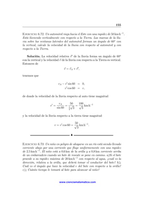 155

Ejercicio 6.72 Un automóvil viaja hacia el Este con una rapidez de 50 km h−1 .
Está lloviendo verticalmente con respecto a la Tierra. Las marcas de la llu-
via sobre las ventanas laterales del automóvil forman un ángulo de 60o con
la vertical, calcule la velocidad de la lluvia con respecto al automóvil y con
respecto a la Tierra.

   Solución. La velocidad relativa v 0 de la lluvia forma un ángulo de 60o
con la vertical y la velocidad v de la lluvia con respecto a la Tierra es vertical.
Entonces de
                                  v = vA + v 0 ,

tenemos que

                              vA − v 0 sin 60 = 0,
                                  v 0 cos 60 = v,

de donde la velocidad de la lluvia respecto al auto tiene magnitud

                                vA      50   100
                       v0 =          = 1 √ = √ km h−1
                              sin 60   2
                                          3    3

y la velocidad de la lluvia respecto a la tierra tiene magnitud

                                           50
                          v = v 0 cos 60 = √ km h−1 .
                                            3

                                        N


Ejercicio 6.73 Un niño en peligro de ahogarse en un río está siendo llevado
corriente abajo por una corriente que ﬂuye uniformemente con una rapidez
de 2,5 km h−1 . El niño está a 0,6 km de la orilla y a 0,8 km corriente arriba
de un embarcadero cuando un bote de rescate se pone en camino. a)Si el bote
procede a su rapidez máxima de 20 km h−1 con respecto al agua, ¿cuál es la
dirección, relativa a la orilla, que deberá tomar el conductor del bote? b)¿
Cuál es el ángulo que hace la velocidad v del bote con respecto a la orilla?
c)¿ Cuánto tiempo le tomará al bote para alcanzar al niño?


                               www.cienciamatematica.com
 