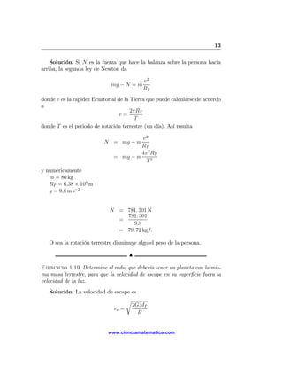 13

    Solución. Si N es la fuerza que hace la balanza sobre la persona hacia
arriba, la segunda ley de Newton da

                                           v2
                              mg − N = m
                                           RT
donde v es la rapidez Ecuatorial de la Tierra que puede calcularse de acuerdo
a
                                       2πRT
                                 v=
                                         T
donde T es el periodo de rotación terrestre (un día). Así resulta

                                        v2
                          N = mg − m
                                        RT
                                        4π 2 RT
                               = mg − m
                                          T2
y numéricamente
   m = 80 kg
   RT = 6,38 × 106 m
   g = 9,8 m s−2


                             N = 781. 301 N
                                 781. 301
                               =
                                    9,8
                               = 79. 72 kgf.

   O sea la rotación terrestre disminuye algo el peso de la persona.

                                     N

Ejercicio 1.19 Determine el radio que debería tener un planeta con la mis-
ma masa terrestre, para que la velocidad de escape en su superﬁcie fuera la
velocidad de la luz.
   Solución. La velocidad de escape es
                                  r
                                    2GMT
                             ve =
                                       R


                            www.cienciamatematica.com
 
