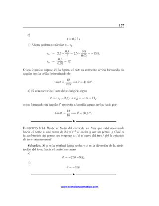 157

   c)
                                    t = 0,0 5 h
   b) Ahora podemos calcular vx , vy

                                  0,8         0,8
                  vx = 2,5 −          = 2,5 −      = −13,5,
                                   t          0,05
                          0,6
                  vy =         = 12.
                          0,05

O sea, como se supuso en la ﬁgura, el bote va corriente arriba formando un
ángulo con la orilla determinado de
                                   12
                        tan θ =        , =⇒ θ = 41,63o .
                                  13,5

   a) El conductor del bote debe dirigirlo según

                    v 0 = (vx − 2,5)ˆ + vy j = −16ˆ + 12ˆ,
                                    ı      ˆ      ı     j

o sea formando un ángulo θ0 respecto a la orilla aguas arriba dado por
                                    12
                         tan θ0 =      =⇒ θ0 = 36,87o .
                                    16
                                        N

Ejercicio 6.74 Desde el techo del carro de un tren que está acelerando
hacia el norte a una razón de 2,5 m s−2 se suelta y cae un perno. ¿ Cuál es
la aceleración del perno con respecto a: (a) el carro del tren? (b) la estación
de tren estacionaria?
    Solución. Si y es la vertical hacia arriba y x es la dirección de la acele-
ración del tren, hacia el norte, entonces
    a)
                               a0 = −2,5ˆ − 9,8ˆ.
                                        ı      j
   b)
                                    a = −9,8ˆ.
                                            j

                                        N


                             www.cienciamatematica.com
 