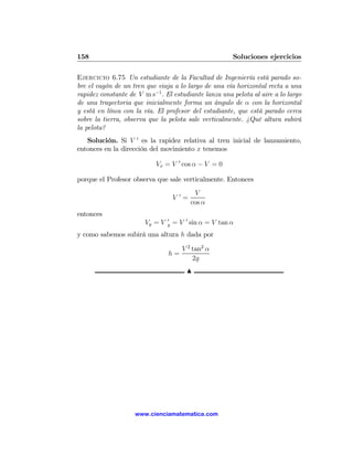 158                                                      Soluciones ejercicios

Ejercicio 6.75 Un estudiante de la Facultad de Ingeniería está parado so-
bre el vagón de un tren que viaja a lo largo de una vía horizontal recta a una
rapidez constante de V m s−1 . El estudiante lanza una pelota al aire a lo largo
de una trayectoria que inicialmente forma un ángulo de α con la horizontal
y está en línea con la vía. El profesor del estudiante, que está parado cerca
sobre la tierra, observa que la pelota sale verticalmente. ¿Qué altura subirá
la pelota?
   Solución. Si V 0 es la rapidez relativa al tren inicial de lanzamiento,
entonces en la dirección del movimiento x tenemos

                            Vx = V 0 cos α − V = 0

porque el Profesor observa que sale verticalmente. Entonces
                                            V
                                     V0=
                                           cos α
entonces
                                 0
                        Vy = V   y   = V 0 sin α = V tan α
y como sabemos subirá una altura h dada por

                                        V 2 tan2 α
                                 h=
                                            2g
                                         N




                    www.cienciamatematica.com
 