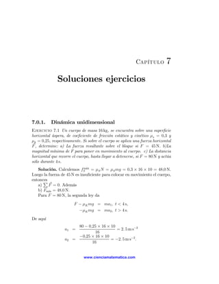 Capítulo         7
              Soluciones ejercicios



7.0.1.    Dinámica unidimensional
Ejercicio 7.1 Un cuerpo de masa 16 kg, se encuentra sobre una superﬁcie
horizontal áspera, de coeﬁciente de fricción estático y cinético μs = 0,3 y
μk = 0,25, respectivamente. Si sobre el cuerpo se aplica una fuerza horizontal
F , determine: a) La fuerza resultante sobre el bloque si F = 45 N. b)La
magnitud mínima de F para poner en movimiento al cuerpo. c) La distancia
horizontal que recorre el cuerpo, hasta llegar a detenerse, si F = 80 N y actúa
sólo durante 4 s.
   Solución. Calculemos fS ax = μS N = μS mg = 0,3 × 16 × 10 = 48,0 N.
                             m´

Luego la fuerza de 45 N es insuﬁciente para colocar en movimiento el cuerpo,
entonces
      P
   a)    F = 0. Además
   b) Fm´ = 48,0 N.
         ın
   Para F = 80 N, la segunda ley da
                        F − μK mg = ma1 , t < 4 s,
                          −μK mg = ma2 , t > 4 s.
De aquí
                         80 − 0,25 × 16 × 10
                  a1 =                       = 2. 5 m s−2
                                 16
                         −0,25 × 16 × 10
                  a2   =                  = −2. 5 m s−2 .
                                16


                             www.cienciamatematica.com
 