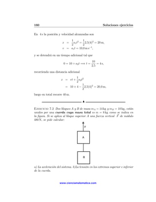 160                                                    Soluciones ejercicios

En 4 s la posición y velocidad alcanzadas son

                          1 2 1
                      x =   a1 t = 2,5(4)2 = 20 m,
                          2         2
                      v = a1 t = 10,0 m s−1 ,

y se detendrá en un tiempo adicional tal que

                                              10
                       0 = 10 + a2 t =⇒ t =       = 4 s,
                                              2,5

recorriendo una distancia adicional
                              1
                     x = vt + a2 t2
                              2
                                  1
                       = 10 × 4 − 2,5(4)2 = 20,0 m,
                                  2
luego en total recorre 40 m.

                                      N

Ejercicio 7.2 Dos bloques A y B de masa mA = 14 kg y mB = 10 kg, están
unidos por una cuerda cuya masa total es m = 8 kg como se indica en
la ﬁgura. Si se aplica al bloque superior A una fuerza vertical F de módulo
480 N, se pide calcular:

                                          F


                                      A




                                       B


a) La aceleración del sistema. b)La tensión en los extremos superior e inferior
de la cuerda.


                    www.cienciamatematica.com
 