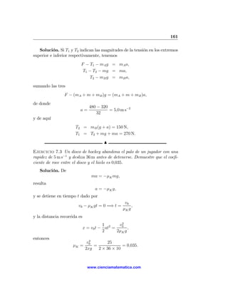 161

   Solución. Si T1 y T2 indican las magnitudes de la tensión en los extremos
superior e inferior respectivamente, tenemos
                          F − T1 − mA g = mA a,
                           T1 − T2 − mg = ma,
                              T2 − mB g = mB a,
sumando las tres
                 F − (mA + m + mB )g = (mA + m + mB )a,
de donde
                                 480 − 320
                          a=               = 5,0 m s−2
                                     32
y de aquí
                       T2 = mB (g + a) = 150 N,
                       T1 = T2 + mg + ma = 270 N.
                                         N

Ejercicio 7.3 Un disco de hockey abandona el palo de un jugador con una
rapidez de 5 m s−1 y desliza 36 m antes de detenerse. Demuestre que el coeﬁ-
ciente de roce entre el disco y el hielo es 0,035.
   Solución. De
                                  ma = −μK mg,
resulta
                                    a = −μK g,
y se detiene en tiempo t dado por
                                                    v0
                        v0 − μK gt = 0 =⇒ t =           ,
                                                   μK g
y la distancia recorrida es
                                                 2
                                        1       v0
                              x = v0 t − at2 =       ,
                                        2      2μK g
entonces
                                 2
                                v0        25
                     μK =          =             = 0,035.
                               2xg   2 × 36 × 10



                                www.cienciamatematica.com
 