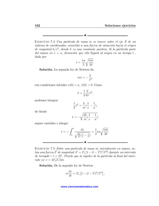 162                                                         Soluciones ejercicios

                                            N

Ejercicio 7.4 Una partícula de masa m se mueve sobre el eje X de un
sistema de coordenadas, sometido a una fuerza de atracción hacia el origen
de magnitud k/x2 , donde k es una constante positiva. Si la partícula parte
del reposo en x = a, demuestre que ella llegará al origen en un tiempo t ,
dado por                             r
                                  πa ma
                              t=           .
                                   2   2k
   Solución. La segunda ley de Newton da
                                                k
                                       m¨ = −
                                        x          ,
                                                x2
con condiciones iniciales x(0) = a, x(0) = 0. Como
                                    ˙
                                            1 d 2
                                       x=
                                       ¨         x,
                                                 ˙
                                            2 dx
podemos integrar
                                   1 2  k 1 1
                                     x = ( − ),
                                     ˙
                                   2    m x a
de donde                               r
                                         2k 1 1
                                 x=−
                                 ˙         ( − ),
                                         m x a
separe variables e integre
                             Z    0
                                                      r
                                         dx        1    ma
                    t=−               q           = πa     .
                              a         2k 1   1
                                          (x − a)  2    2k
                                        m

                                            N

Ejercicio 7.5 Sobre una partícula de masa m, inicialmente en reposo, ac-
túa una fuerza F de magnitud: F = Fo [1 − (t − T )2 /T 2 ] durante un intervalo
de tiempo0 < t < 2T . Pruebe que la rapidez de la partícula al ﬁnal del inter-
valo es: v = 4Fo T /3m
   Solución. De la segunda ley de Newton
                             dv     £                  ¤
                        m       = Fo 1 − (t − T )2 /T 2 ,
                             dt


                    www.cienciamatematica.com
 