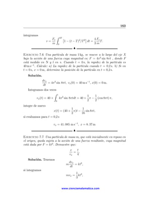 163

integramos                 Z
                      Fo        2T   £                  ¤     4 Fo
                   v=                 1 − (t − T )2 /T 2 dt =      T.
                      m     0                                 3m
                                              N

Ejercicio 7.6 Una partícula de masa 1 kg, se mueve a lo largo del eje X
bajo la acción de una fuerza cuya magnitud es: F = 4π2 sin 8πt , donde F
está medido en N y t en s. Cuando t = 0 s, la rapidez de la partícula es
40 m s−1 . Calcule: a) La rapidez de la partícula cuando t = 0,2 s. b) Si en
t = 0 s, x = 0 m, determine la posición de la partícula en t = 0,2 s.
   Solución.
                dvx
                    = 4π 2 sin 8πt, vx (0) = 40 m s−1 , x(0) = 0 m.
                 dt
   Integramos dos veces
                       Z t
                                                1   1
         vx (t) = 40 +     4π 2 sin 8πtdt = 40 + π − (cos 8πt) π,
                        0                       2   2
integre de nuevo
                                  1      1
                      x(t) = (40 + π)t −    sin 8πt,
                                  2      16
si evaluamos para t = 0,2 s

                        vx = 41. 085 m s−1 , x = 8. 37 m
                                              N

Ejercicio 7.7 Una partícula de masa m, que está inicialmente en reposo en
el origen, queda sujeta a la acción de una fuerza resultante, cuya magnitud
está dada por F = kt2 . Demuestre que:
                                           x   t
                                              = .
                                           vx  4
   Solución. Tenemos
                                           dvx
                                       m       = kt2 ,
                                            dt
si integramos
                                            1
                                       mvx = kt3 ,
                                            3


                                 www.cienciamatematica.com
 