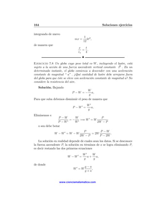 164                                                  Soluciones ejercicios

integrando de nuevo
                                         1 4
                                mx =       kt ,
                                        12
de manera que
                                  x   t
                                     = .
                                  vx  4
                                       N

Ejercicio 7.8 Un globo cuyo peso total es W , incluyendo el lastre, está
sujeto a la acción de una fuerza ascendente vertical constante P . En un
determinado instante, el globo comienza a descender con una aceleración
constante de magnitud “ a” . ¿Qué cantidad de lastre debe arrojarse fuera
del globo para que éste se eleve con aceleración constante de magnitud a? No
considere la resistencia del aire.
   Solución. Bajando
                                        W
                             P −W =−      a,
                                        g
Para que suba debemos disminuir el peso de manera que
                                            W0
                              P − W0 =         a,
                                            g
Eliminemos a
                  P −W      W               P
                       0
                         = − 0 =⇒ W 0 = W
                  P −W      W             2W − P
   o sea debe botar
                                        P         P −W
                W − W0 = W − W               = 2W        .
                                      2W − P      P − 2W
    La solución en realidad depende de cuales sean los datos. Si se desconoce
la fuerza ascendente P, la solución en términos de a se logra eliminando P,
es decir restando las dos primeras ecuaciones
                                 W0
                                  0    W
                          W −W =    a + a,
                                 g     g
de donde
                                           g−a
                              W0 = W           ,
                                           g+a


                   www.cienciamatematica.com
 