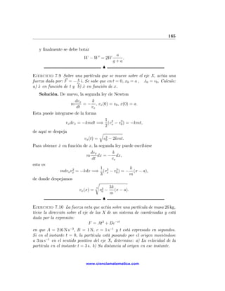 165

   y ﬁnalmente se debe botar
                                             a
                            W − W 0 = 2W        .
                                            g+a
                                       N
Ejercicio 7.9 Sobre una partícula que se mueve sobre el eje X, actúa una
fuerza dada por: F = − vkx ˆ. Se sabe que en t = 0, x0 = a , x0 = v0 . Calcule:
                           ı                                 ˙
a) x en función de t y b) x en función de x.
   ˙                         ˙
   Solución. De nuevo, la segunda ley de Newton
                       dvx     k
                     m     = − , vx (0) = v0 , x(0) = a.
                        dt     vx
Esta puede integrarse de la forma
                                     1 2       2
                 vx dvx = −kmdt =⇒ (vx − v0 ) = −kmt,
                                     2
de aquí se despeja                q
                                        2
                            vx (t) =   v0 − 2kmt.
Para obtener x en función de x, la segunda ley puede escribirse
             ˙
                                 dvx       k
                             m       dx = − dx,
                                  dt       vx
esto es
                   2            1 3    3     k
             mdvx vx = −kdx =⇒ (vx − v0 ) = − (x − a),
                                3            m
de donde despejamos
                              r
                              3  3  3k
                      vx (x) = v0 − (x − a).
                                    m
                                  N
Ejercicio 7.10 La fuerza neta que actúa sobre una partícula de masa 26 kg,
tiene la dirección sobre el eje de las X de un sistema de coordenadas y está
dada por la expresión:
                               F = At3 + Be−ct
en que A = 216 N s−3 , B = 1 N, c = 1 s−1 y t está expresado en segundos.
Si en el instante t = 0, la partícula está pasando por el origen moviéndose
a 3 m s−1 en el sentido positivo del eje X, determine: a) La velocidad de la
partícula en el instante t = 3 s. b) Su distancia al origen en ese instante.


                             www.cienciamatematica.com
 