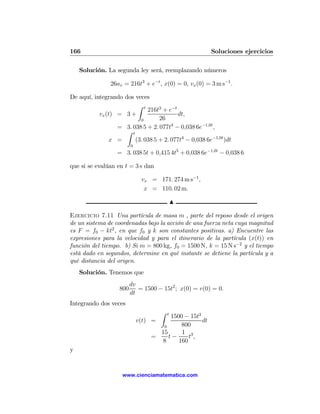 166                                                     Soluciones ejercicios

    Solución. La segunda ley será, reemplazando números

                26ax = 216t3 + e−t , x(0) = 0, vx (0) = 3 m s−1 .

De aquí, integrando dos veces
                          Z t
                              216t3 + e−t
           vx (t) = 3 +                   dt,
                           0       26
                  = 3. 038 5 + 2. 077t4 − 0,038 6e−1,0t ,
                     Z t
                x =      (3. 038 5 + 2. 077t4 − 0,038 6e−1,0t )dt
                         0
                   = 3. 038 5t + 0,415 4t5 + 0,038 6e−1,0t − 0,038 6

que si se evalúan en t = 3 s dan

                              vx = 171. 274 m s−1 ,
                               x = 110. 02 m.

                                              N

Ejercicio 7.11 Una partícula de masa m , parte del reposo desde el origen
de un sistema de coordenadas bajo la acción de una fuerza neta cuya magnitud
es F = f0 − kt2 , en que f0 y k son constantes positivas. a) Encuentre las
expresiones para la velocidad y para el itinerario de la partícula (x(t)) en
función del tiempo. b) Si m = 800 kg, f0 = 1500 N, k = 15 N s−2 y el tiempo
está dado en segundos, determine en qué instante se detiene la partícula y a
qué distancia del origen.
    Solución. Tenemos que
                         dv
                   800      = 1500 − 15t2 ; x(0) = v(0) = 0.
                         dt
Integrando dos veces
                                      Z   t
                                       1500 − 15t2
                             v(t) =                dt
                                    0      800
                                   15      1 3
                                 =    t−      t,
                                   8      160
y


                     www.cienciamatematica.com
 