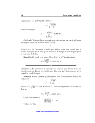 14                                                      Soluciones ejercicios

e igualando a c = 2,99792458 × 108 m s−1
                                  r
                                    2GMT
                              c=         ,
                                       R
podemos despejar
                                 2GMT
                            R =          = 0,008 9 m
                                    c2
                               = 0,89 cm
   (Si el radio Terrestre fuera reducido a un valor menor que ese, tendríamos
un agujero negro con la masa de la Tierra)
                                         N

Ejercicio 1.20 Determine el radio que debería tener una estrella con la
misma masa que el Sol, para que la velocidad de escape en su superﬁcie fuera
la velocidad de la luz.
     Solución. Es igual, pero ahora MS = 1,991 × 1030 kg obteniendo
                                 2GMS
                            R=        = 2956. 339 m
                                   c2
                                      N

Ejercicio 1.21 Determine la velocidad de rotación que debería tener un
planeta como la Tierra, en vueltas por día, para que despegáramos de la
superﬁcie en el Ecuador.
    Solución. Como sabemos que la rapidez para órbita circular a nivel del
suelo sería                      r
                                   GMT
                            v=
                                    RT
            q
ello da v = GMT = 7908. 378 974 m s−1 de modo el periodo de la rotación
               RT
debe ser
                                   2πRT
                             T =        = 5068. 892 s
                                     v
     lo que corresponde a
                                  86400,0
                                           = 17. 05
                                 5068. 892
     vueltas por día.


                        www.cienciamatematica.com
 