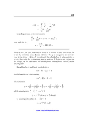 167


                                      Z   t
                                      15      1 3
                         x(t) =          t−   (  t )dt
                                   0   8     160
                                  15 2     1 4
                                =    t −      t,
                                  16      640
   luego la partícula se detiene cuando
                        15     1 3               √
                           t−     t = 0 =⇒ t = 10 3 s.
                         8    160
y su posición es
                                     1125
                            x=            = 140. 625 s.
                                      8
                                          N

Ejercicio 7.12 Una partícula de masa m se mueve en una línea recta (en
el eje X) sometida a una fuerza elástica −Kx y a una fuerza de roce vis-
cosa de la forma −2β x. Si inicialmente la velocidad es V y la posición es
                        ˙
x = 0, determine las expresiones para la posición de la partícula en función
del tiempo, en los tres casos: sub amortiguado, amortiguado crítico y sobre
amortiguado.
   Solución. La ecuación de movimiento es
                              m¨ + kx + 2β x = 0
                               x           ˙
siendo la ecuación característica
                                mp2 + 2βp + k = 0
con soluciones
                          r                               r
                β             β    k       β                  β 2   k
             p=− +           ( )2 − , p = − −             (     ) −
                m             m    m       m                  m     m
                    k       β
a)Sub amortiguado   m
                        − ( m )2 = ω2 > 0
                                 β
                         x = e− m t (A cos ωt + B sin ωt)
                            k       β
   b) amortiguado crítico   m
                                − ( m )2 = 0
                                          β
                                x = e− m t (A + Bt)


                              www.cienciamatematica.com
 