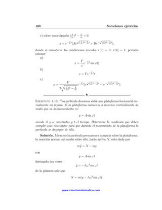 168                                                           Soluciones ejercicios

                           β      k
   c) sobre amortiguado ( m )2 − m > 0
                        β
                               √ β      k
                                                 √ β      k
                                     2                 2
                 x = e− m t (Ae ( m ) − m t + Be− ( m ) − m t ),

donde al considerar las condiciones iniciales x(0) = 0, x(0) = V permite
                                                        ˙
obtener
   a)
                                V β
                           x = e− m t sin ωt)
                                 ω
   b)
                                         β
                               x = V e− m t t
   c)
                    V                 β
                                            √ β      k
                                                             √ β      k
                                                  2                2
             x= q                  e− m t (e ( m ) − m t − e− ( m ) − m t )
                   β           k
               2 ( m )2 −      m

                                          N

Ejercicio 7.13 Una partícula descansa sobre una plataforma horizontal ini-
cialmente en reposo. Si la plataforma comienza a moverse verticalmente de
modo que su desplazamiento es:

                                    y = A sin ωt

siendo A y ω constantes y t el tiempo. Determine la condición que deben
cumplir esas constantes para que durante el movimiento de la plataforma la
partícula se despegue de ella.
    Solución. Mientras la partícula permanezca apoyada sobre la plataforma,
la reacción normal actuando sobre ella, hacia arriba N, está dada por

                                   m¨ = N − mg
                                    y

con
                                    y = A sin ωt
derivando dos veces
                                y = −Aω 2 sin ωt
                                ¨
de la primera sale que

                            N = m(g − Aω 2 sin ωt).


                     www.cienciamatematica.com
 